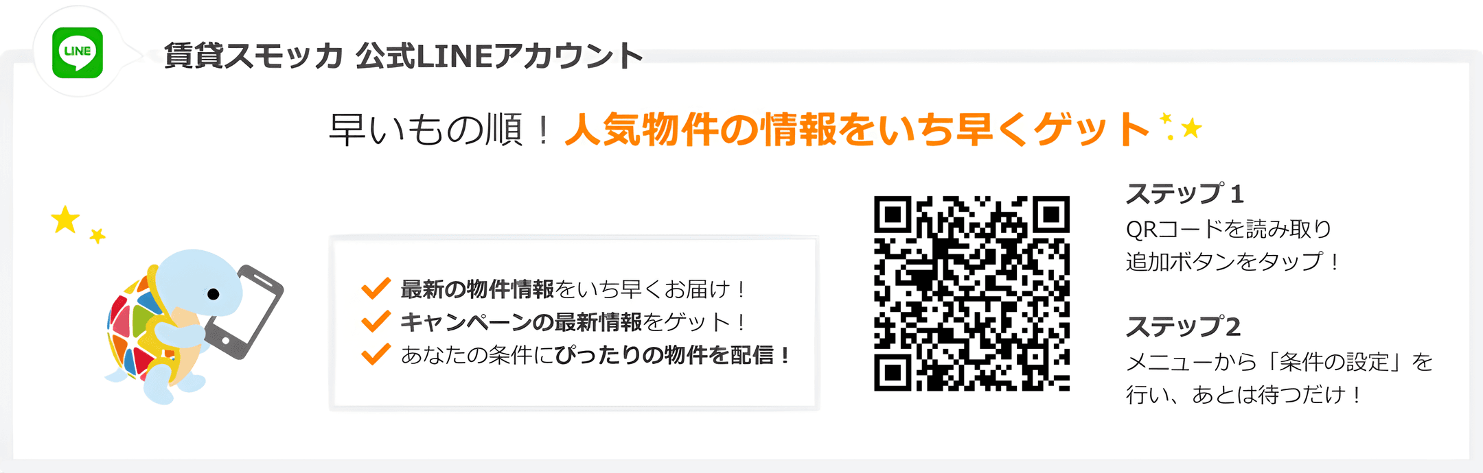 賃貸スモッカ公式LINEアカウント 早いもの順! 人気物件の情報をいち早くゲット。最新の物件情報をいち早くお届け! キャンペーンの最新情報をゲット! あなたの条件にぴったりの物件を配信! QRコードを読み取り追加ボタンをタップ!