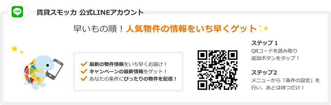 賃貸スモッカ公式LINEアカウント 早いもの順! 人気物件の情報をいち早くゲット。 最新の物件情報をいち早くお届け! キャンペーンの最新情報をゲット! あなたの条件にぴったりの物件を配信! QRコードを読み取り追加ボタンをタップ!