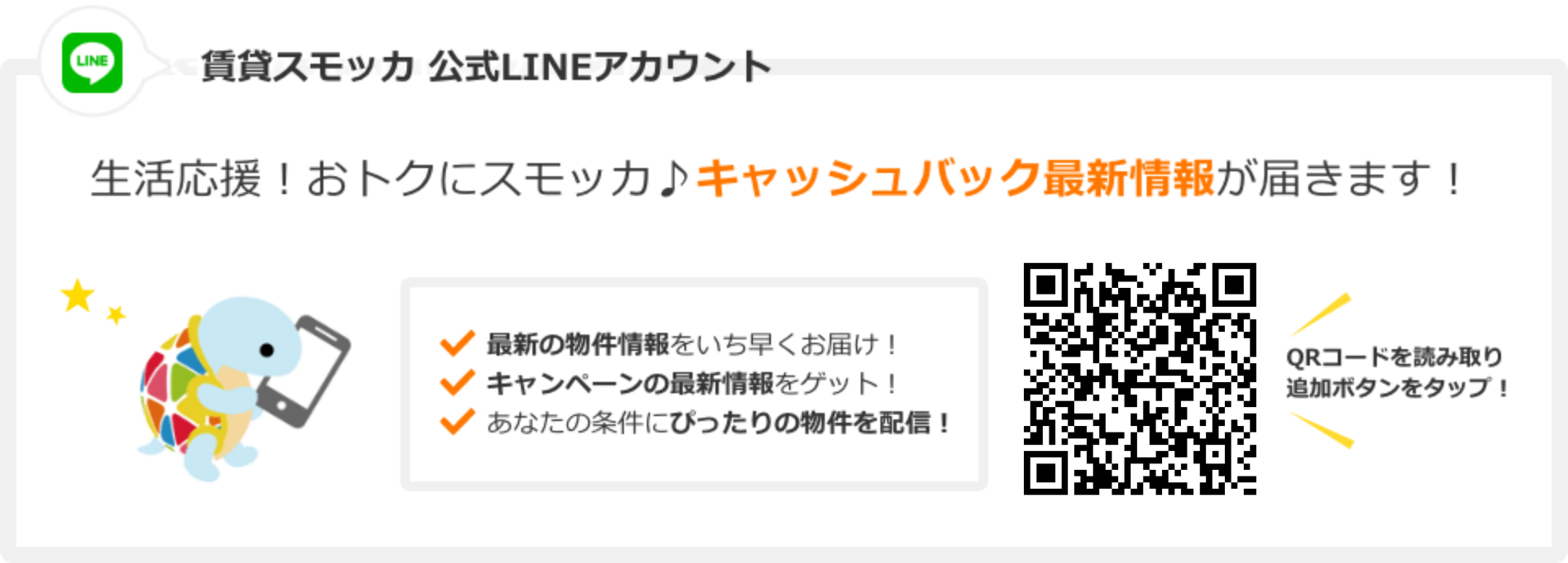 賃貸スモッカ公式LINEアカウント 生活応援！お得にスモッカ。キャッシュバック最新情報が届きます! 最新の物件情報をいち早くお届け! キャンペーンの最新情報をゲット! あなたの条件にぴったりの物件を配信! QRコードを読み取り追加ボタンをタップ!