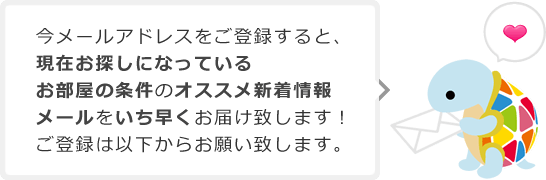 今メールアドレスを登録すると、現在お探しになっているお部屋の条件のオススメ新着情報メールをいち早くお届け致します！ご登録は以下からお願い致します。